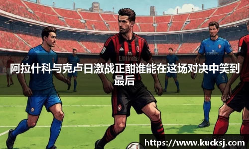 阿拉什科与克卢日激战正酣谁能在这场对决中笑到最后